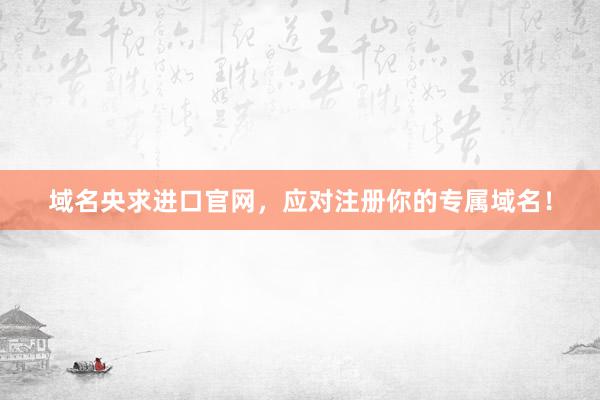 域名央求进口官网，应对注册你的专属域名！
