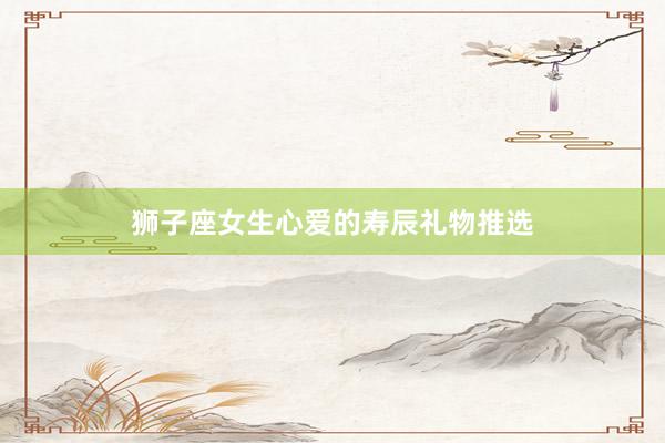 狮子座女生心爱的寿辰礼物推选
