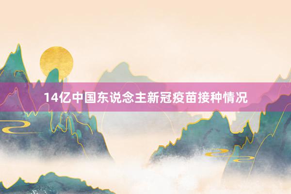 14亿中国东说念主新冠疫苗接种情况