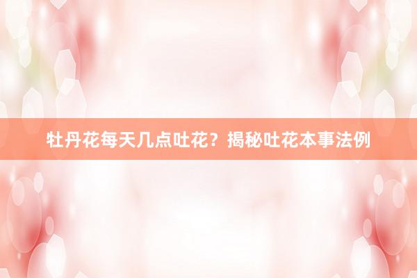 牡丹花每天几点吐花？揭秘吐花本事法例